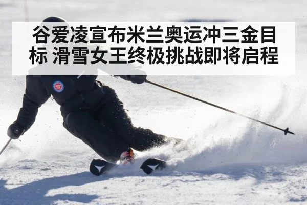 谷爱凌宣布米兰奥运冲三金目标 滑雪女王终极挑战即将启程