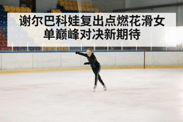 谢尔巴科娃复出点燃花滑女单巅峰对决新期待
