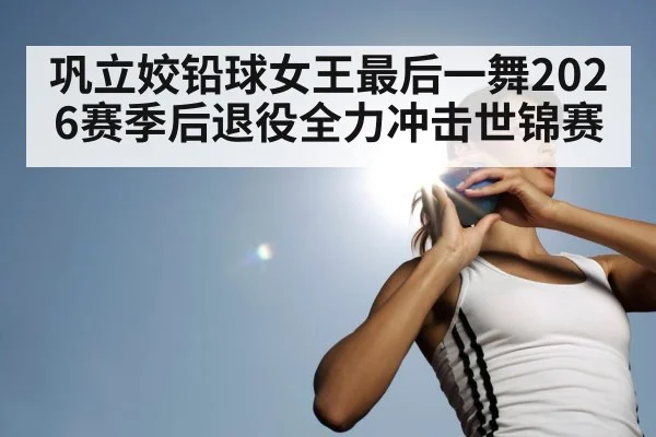巩立姣铅球女王最后一舞2026赛季后退役全力冲击世锦赛
